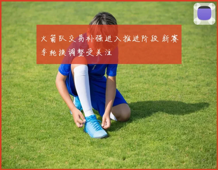 火箭队交易补强进入推进阶段 新赛季轮换调整受关注