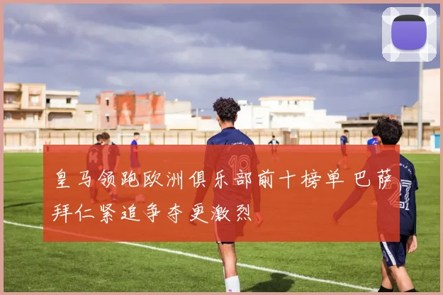皇马领跑欧洲俱乐部前十榜单 巴萨拜仁紧追争夺更激烈