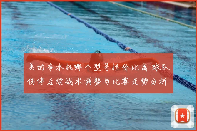 美的净水机哪个型号性价比高 球队伤停后续战术调整与比赛走势分析