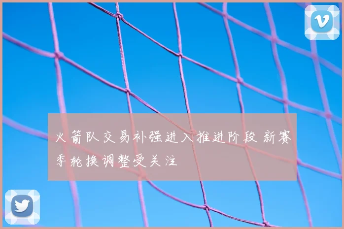 火箭队交易补强进入推进阶段 新赛季轮换调整受关注